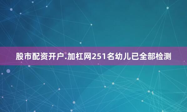 股市配资开户.加杠网251名幼儿已全部检测