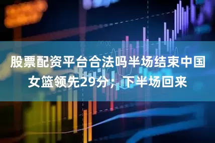 股票配资平台合法吗半场结束中国女篮领先29分；下半场回来