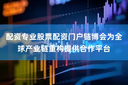 配资专业股票配资门户链博会为全球产业链重构提供合作平台