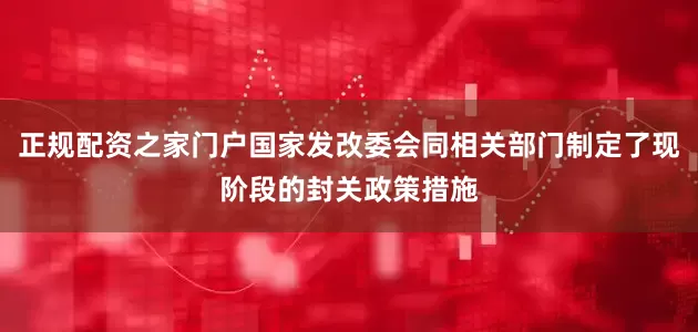 正规配资之家门户国家发改委会同相关部门制定了现阶段的封关政策措施
