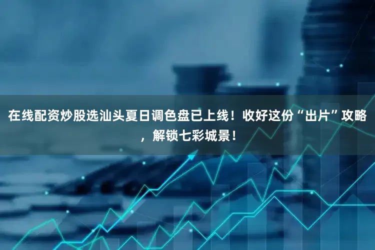 在线配资炒股选汕头夏日调色盘已上线！收好这份“出片”攻略，解锁七彩城景！