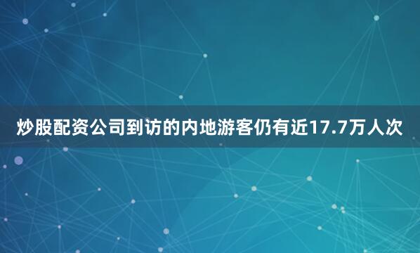 炒股配资公司到访的内地游客仍有近17.7万人次