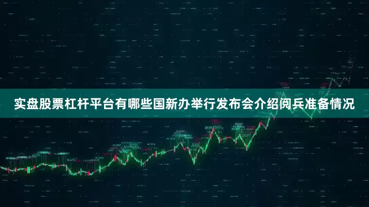 实盘股票杠杆平台有哪些国新办举行发布会介绍阅兵准备情况